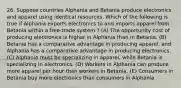 26. Suppose countries Alphania and Betania produce electronics and apparel using identical resources. Which of the following is true if Alphania exports electronics to and imports apparel from Betania within a free-trade system ? (A) The opportunity cost of producing electronics is higher in Alphania than in Betania. (B) Betania has a comparative advantage in producing apparel, and Alphania has a comparative advantage in producing electronics. (C) Alphania must be specializing in apparel, while Betania is specializing in electronics. (D) Workers in Alphania can produce more apparel per hour than workers in Betania. (E) Consumers in Betania buy more electronics than consumers in Alphania