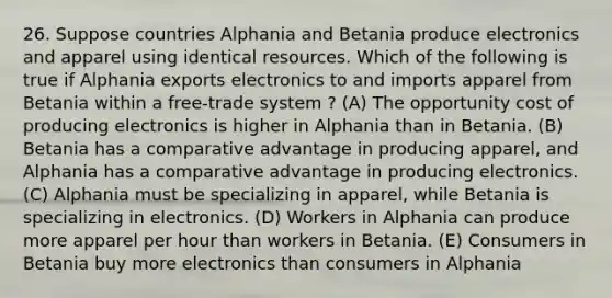 26. Suppose countries Alphania and Betania produce electronics and apparel using identical resources. Which of the following is true if Alphania exports electronics to and imports apparel from Betania within a free-trade system ? (A) The opportunity cost of producing electronics is higher in Alphania than in Betania. (B) Betania has a comparative advantage in producing apparel, and Alphania has a comparative advantage in producing electronics. (C) Alphania must be specializing in apparel, while Betania is specializing in electronics. (D) Workers in Alphania can produce more apparel per hour than workers in Betania. (E) Consumers in Betania buy more electronics than consumers in Alphania