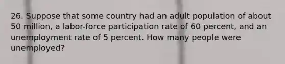 26. Suppose that some country had an adult population of about 50 million, a labor-force participation rate of 60 percent, and an unemployment rate of 5 percent. How many people were unemployed?