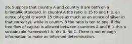 26. Suppose that country A and country B are both on a bimetallic standard. In country A the ratio is 15 to one (i.e. an ounce of gold is worth 15 times as much as an ounce of silver in that currency), while in country B the ratio is ten to one. If the free flow of capital is allowed between countries A and B is this a sustainable framework? A. Yes B. No C. There is not enough information to make an informed determination.