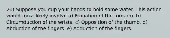 26) Suppose you cup your hands to hold some water. This action would most likely involve a) Pronation of the forearm. b) Circumduction of the wrists. c) Opposition of the thumb. d) Abduction of the fingers. e) Adduction of the fingers.