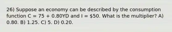 26) Suppose an economy can be described by the consumption function C = 75 + 0.80YD and I = 50. What is the multiplier? A) 0.80. B) 1.25. C) 5. D) 0.20.