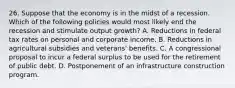 26. Suppose that the economy is in the midst of a recession. Which of the following policies would most likely end the recession and stimulate output growth? A. Reductions in federal tax rates on personal and corporate income. B. Reductions in agricultural subsidies and veterans' benefits. C. A congressional proposal to incur a federal surplus to be used for the retirement of public debt. D. Postponement of an infrastructure construction program.