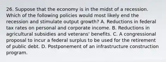 26. Suppose that the economy is in the midst of a recession. Which of the following policies would most likely end the recession and stimulate output growth? A. Reductions in federal tax rates on personal and corporate income. B. Reductions in agricultural subsidies and veterans' benefits. C. A congressional proposal to incur a federal surplus to be used for the retirement of public debt. D. Postponement of an infrastructure construction program.