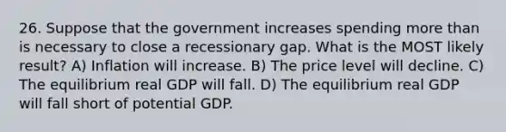 26. Suppose that the government increases spending more than is necessary to close a recessionary gap. What is the MOST likely result? A) Inflation will increase. B) The price level will decline. C) The equilibrium real GDP will fall. D) The equilibrium real GDP will fall short of potential GDP.