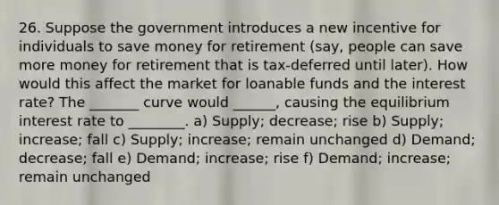 26. Suppose the government introduces a new incentive for individuals to save money for retirement (say, people can save more money for retirement that is tax-deferred until later). How would this affect the market for loanable funds and the interest rate? The _______ curve would ______, causing the equilibrium interest rate to ________. a) Supply; decrease; rise b) Supply; increase; fall c) Supply; increase; remain unchanged d) Demand; decrease; fall e) Demand; increase; rise f) Demand; increase; remain unchanged