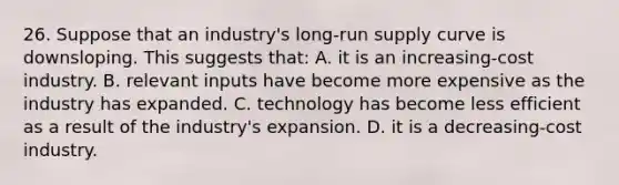 26. Suppose that an industry's long-run supply curve is downsloping. This suggests that: A. it is an increasing-cost industry. B. relevant inputs have become more expensive as the industry has expanded. C. technology has become less efficient as a result of the industry's expansion. D. it is a decreasing-cost industry.