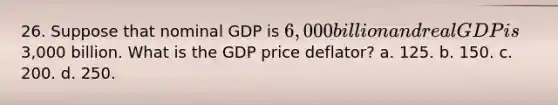 26. Suppose that nominal GDP is 6,000 billion and real GDP is3,000 billion. What is the GDP price deflator? a. 125. b. 150. c. 200. d. 250.