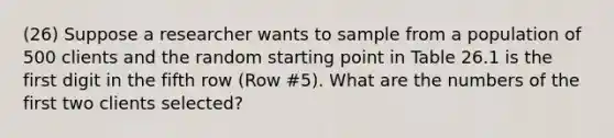 (26) Suppose a researcher wants to sample from a population of 500 clients and the random starting point in Table 26.1 is the first digit in the fifth row (Row #5). What are the numbers of the first two clients selected?