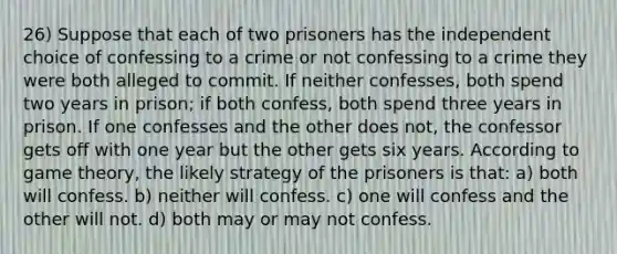 26) Suppose that each of two prisoners has the independent choice of confessing to a crime or not confessing to a crime they were both alleged to commit. If neither confesses, both spend two years in prison; if both confess, both spend three years in prison. If one confesses and the other does not, the confessor gets off with one year but the other gets six years. According to game theory, the likely strategy of the prisoners is that: a) both will confess. b) neither will confess. c) one will confess and the other will not. d) both may or may not confess.