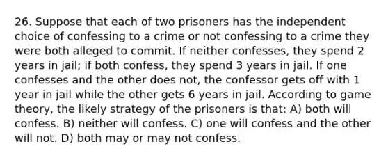 26. Suppose that each of two prisoners has the independent choice of confessing to a crime or not confessing to a crime they were both alleged to commit. If neither confesses, they spend 2 years in jail; if both confess, they spend 3 years in jail. If one confesses and the other does not, the confessor gets off with 1 year in jail while the other gets 6 years in jail. According to game theory, the likely strategy of the prisoners is that: A) both will confess. B) neither will confess. C) one will confess and the other will not. D) both may or may not confess.