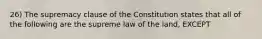 26) The supremacy clause of the Constitution states that all of the following are the supreme law of the land, EXCEPT