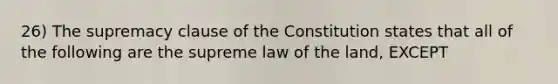 26) The supremacy clause of the Constitution states that all of the following are the supreme law of the land, EXCEPT