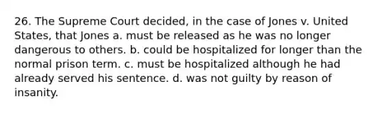 26. The Supreme Court decided, in the case of Jones v. United States, that Jones a. must be released as he was no longer dangerous to others. b. could be hospitalized for longer than the normal prison term. c. must be hospitalized although he had already served his sentence. d. was not guilty by reason of insanity.