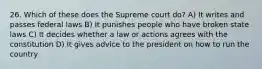 26. Which of these does the Supreme court do? A) It writes and passes federal laws B) It punishes people who have broken state laws C) It decides whether a law or actions agrees with the constitution D) It gives advice to the president on how to run the country