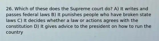 26. Which of these does the Supreme court do? A) It writes and passes federal laws B) It punishes people who have broken state laws C) It decides whether a law or actions agrees with the constitution D) It gives advice to the president on how to run the country