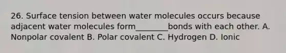 26. Surface tension between water molecules occurs because adjacent water molecules form________bonds with each other. A. Nonpolar covalent B. Polar covalent C. Hydrogen D. Ionic