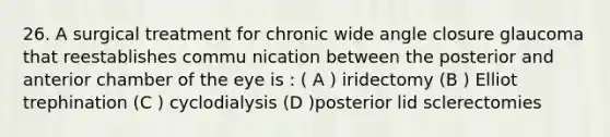 26. A surgical treatment for chronic wide angle closure glaucoma that reestablishes commu nication between the posterior and anterior chamber of the eye is : ( A ) iridectomy (B ) Elliot trephination (C ) cyclodialysis (D )posterior lid sclerectomies