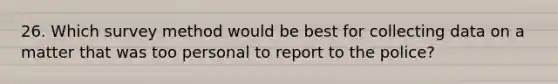 26. Which survey method would be best for collecting data on a matter that was too personal to report to the police?