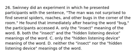 26. Swinney did an experiment in which he presented participants with the sentence, "The man was not surprised to find several spiders, roaches, and other bugs in the corner of the room." He found that immediately after hearing the word "bug," the participants accessed A. only the "insect" meaning of the word. B. both the "insect" and the "hidden listening device" meanings of the word. C. only the "hidden listening device" meaning of the word. D. neither the "insect" nor the "hidden listening device" meanings of the word.