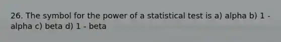 26. The symbol for the power of a statistical test is a) alpha b) 1 - alpha c) beta d) 1 - beta