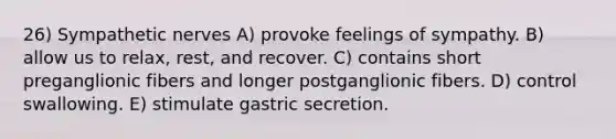 26) Sympathetic nerves A) provoke feelings of sympathy. B) allow us to relax, rest, and recover. C) contains short preganglionic fibers and longer postganglionic fibers. D) control swallowing. E) stimulate gastric secretion.