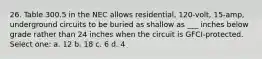 26. Table 300.5 in the NEC allows residential, 120-volt, 15-amp, underground circuits to be buried as shallow as ___ inches below grade rather than 24 inches when the circuit is GFCI-protected. Select one: a. 12 b. 18 c. 6 d. 4