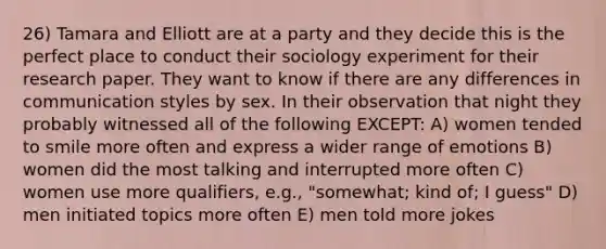 26) Tamara and Elliott are at a party and they decide this is the perfect place to conduct their sociology experiment for their research paper. They want to know if there are any differences in communication styles by sex. In their observation that night they probably witnessed all of the following EXCEPT: A) women tended to smile more often and express a wider range of emotions B) women did the most talking and interrupted more often C) women use more qualifiers, e.g., "somewhat; kind of; I guess" D) men initiated topics more often E) men told more jokes