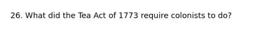 26. What did the Tea Act of 1773 require colonists to do?