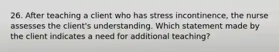 26. After teaching a client who has stress incontinence, the nurse assesses the client's understanding. Which statement made by the client indicates a need for additional teaching?