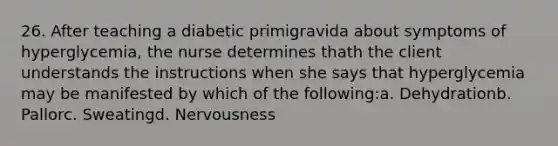 26. After teaching a diabetic primigravida about symptoms of hyperglycemia, the nurse determines thath the client understands the instructions when she says that hyperglycemia may be manifested by which of the following:a. Dehydrationb. Pallorc. Sweatingd. Nervousness