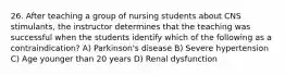 26. After teaching a group of nursing students about CNS stimulants, the instructor determines that the teaching was successful when the students identify which of the following as a contraindication? A) Parkinson's disease B) Severe hypertension C) Age younger than 20 years D) Renal dysfunction