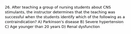 26. After teaching a group of nursing students about CNS stimulants, the instructor determines that the teaching was successful when the students identify which of the following as a contraindication? A) Parkinson's disease B) Severe hypertension C) Age younger than 20 years D) Renal dysfunction