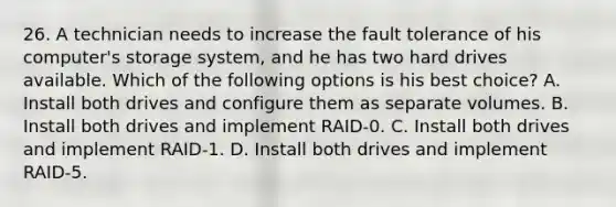 26. A technician needs to increase the fault tolerance of his computer's storage system, and he has two hard drives available. Which of the following options is his best choice? A. Install both drives and configure them as separate volumes. B. Install both drives and implement RAID-0. C. Install both drives and implement RAID-1. D. Install both drives and implement RAID-5.