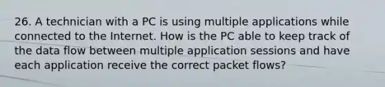 26. A technician with a PC is using multiple applications while connected to the Internet. How is the PC able to keep track of the data flow between multiple application sessions and have each application receive the correct packet flows?