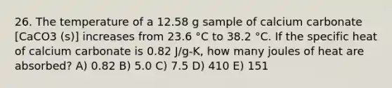 26. The temperature of a 12.58 g sample of calcium carbonate [CaCO3 (s)] increases from 23.6 °C to 38.2 °C. If the specific heat of calcium carbonate is 0.82 J/g-K, how many joules of heat are absorbed? A) 0.82 B) 5.0 C) 7.5 D) 410 E) 151