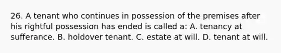 26. A tenant who continues in possession of the premises after his rightful possession has ended is called a: A. tenancy at sufferance. B. holdover tenant. C. estate at will. D. tenant at will.