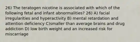 26) The teratogen nicotine is associated with which of the following fetal and infant abnormalities? 26) A) facial irregularities and hyperactivity B) mental retardation and attention deficiency C)smaller than average brains and drug addiction D) low birth weight and an increased risk for miscarriage