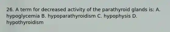 26. A term for decreased activity of the parathyroid glands is: A. hypoglycemia B. hypoparathyroidism C. hypophysis D. hypothyroidism