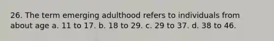 26. The term emerging adulthood refers to individuals from about age a. 11 to 17. b. 18 to 29. c. 29 to 37. d. 38 to 46.