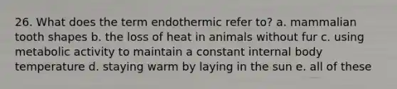 26. What does the term endothermic refer to? a. mammalian tooth shapes b. the loss of heat in animals without fur c. using metabolic activity to maintain a constant internal body temperature d. staying warm by laying in the sun e. all of these