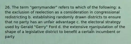 26. The term "gerrymander" refers to which of the following: a. the exclusion of reelection as a consideration in congressional redistricting b. establishing randomly drawn districts to ensure that no party has an unfair advantage c. the electoral strategy used by Gerald "Gerry" Ford d. the extensive manipulation of the shape of a legislative district to benefit a certain incumbent or party