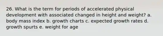 26. What is the term for periods of accelerated physical development with associated changed in height and weight? a. body mass index b. growth charts c. expected growth rates d. growth spurts e. weight for age