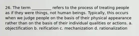 26. The term __________ refers to the process of treating people as if they were things, not human beings. Typically, this occurs when we judge people on the basis of their physical appearance rather than on the basis of their individual qualities or actions.​ a. ​objectification b. ​reification c. ​mechanization d. ​rationalization