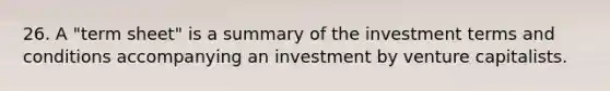 26. A "term sheet" is a summary of the investment terms and conditions accompanying an investment by venture capitalists.