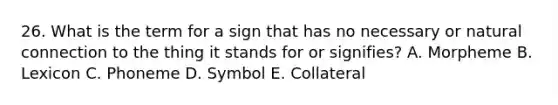 26. What is the term for a sign that has no necessary or natural connection to the thing it stands for or signifies? A. Morpheme B. Lexicon C. Phoneme D. Symbol E. Collateral