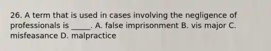 26. A term that is used in cases involving the negligence of professionals is _____. A. false imprisonment B. vis major C. misfeasance D. malpractice