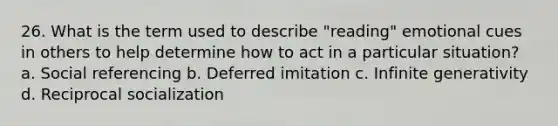 26. What is the term used to describe "reading" emotional cues in others to help determine how to act in a particular situation? a. Social referencing b. Deferred imitation c. Infinite generativity d. Reciprocal socialization