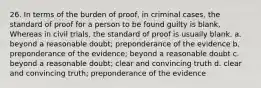 26. In terms of the burden of proof, in criminal cases, the standard of proof for a person to be found guilty is blank, Whereas in civil trials, the standard of proof is usually blank. a. beyond a reasonable doubt; preponderance of the evidence b. preponderance of the evidence; beyond a reasonable doubt c. beyond a reasonable doubt; clear and convincing truth d. clear and convincing truth; preponderance of the evidence