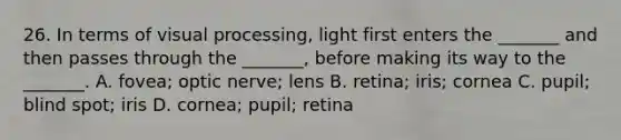 26. In terms of visual processing, light first enters the _______ and then passes through the _______, before making its way to the _______. A. fovea; optic nerve; lens B. retina; iris; cornea C. pupil; blind spot; iris D. cornea; pupil; retina